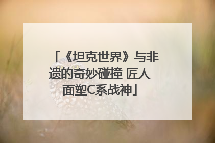 《坦克世界》与非遗的奇妙碰撞 匠人面塑C系战神