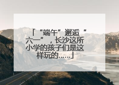 “端午”邂逅“六一”，长沙这所小学的孩子们是这样玩的……