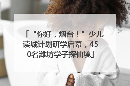 “你好，烟台！”少儿读城计划研学启幕，450名潍坊学子探仙境