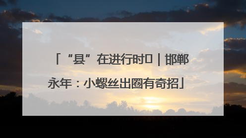 “县”在进行时⑬｜邯郸永年：小螺丝出圈有奇招