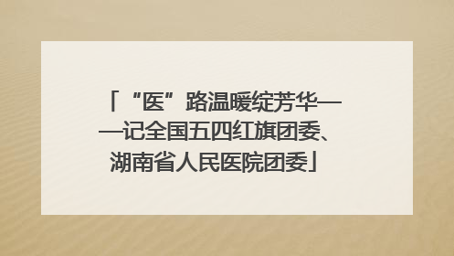 “医”路温暖绽芳华——记全国五四红旗团委、湖南省人民医院团委