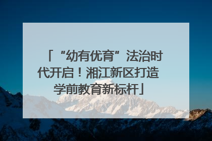 “幼有优育”法治时代开启！湘江新区打造学前教育新标杆