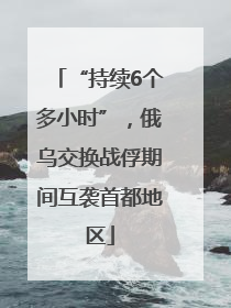 “持续6个多小时”，俄乌交换战俘期间互袭首都地区