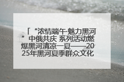 “浓情端午·魅力黑河”中俄共庆 系列活动燃爆黑河清凉一夏——2025年黑河夏季群众文化活动启幕 多元文化赋能边境文旅新高地