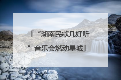 “湖南民歌几好听”音乐会燃动星城