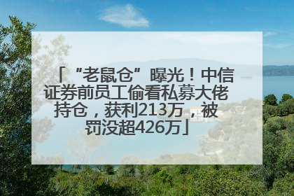 “老鼠仓”曝光！中信证券前员工偷看私募大佬持仓，获利213万，被罚没超426万