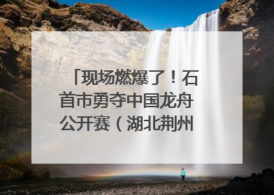 现场燃爆了！石首市勇夺中国龙舟公开赛（湖北荆州站）三项冠军