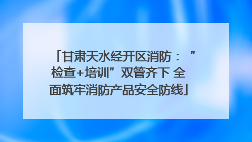 甘肃天水经开区消防：“检查+培训”双管齐下 全面筑牢消防产品安全防线