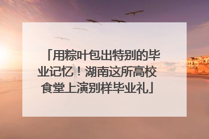 用粽叶包出特别的毕业记忆！湖南这所高校食堂上演别样毕业礼