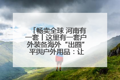 畅卖全球 河南有一套丨这里有一套户外装备海外“出圈” 平舆户外用品：让“休闲风”长红