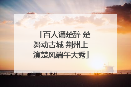 百人诵楚辞 楚舞动古城 荆州上演楚风端午大秀