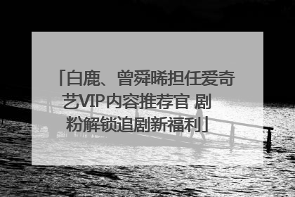 白鹿、曾舜晞担任爱奇艺VIP内容推荐官 剧粉解锁追剧新福利