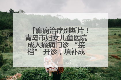 癫痫治疗别断片！青岛市妇女儿童医院成人癫痫门诊 “接档” 开诊，填补成年延续治疗空白