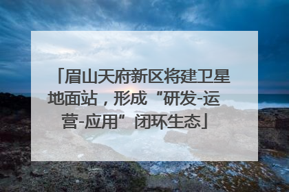 眉山天府新区将建卫星地面站，形成“研发-运营-应用”闭环生态