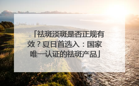 祛斑淡斑是否正规有效？夏日首选入：国家唯一认证的祛斑产品