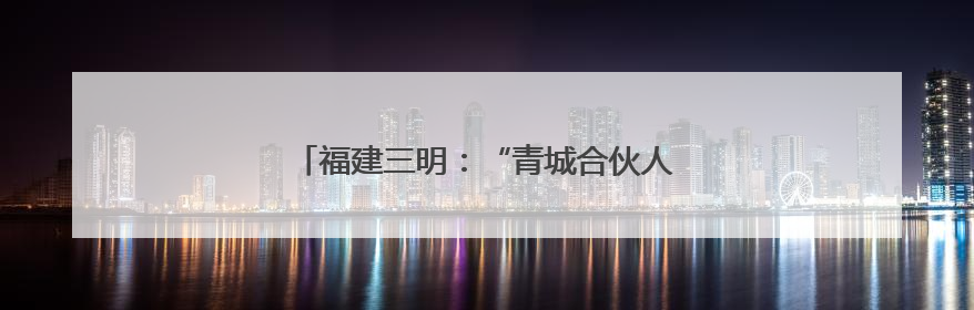福建三明：“青城合伙人”促革命老区焕发新活力