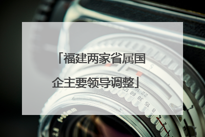 福建两家省属国企主要领导调整
