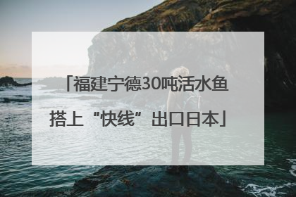 福建宁德30吨活水鱼搭上“快线”出口日本