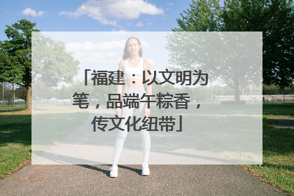 福建：以文明为笔，品端午粽香，传文化纽带