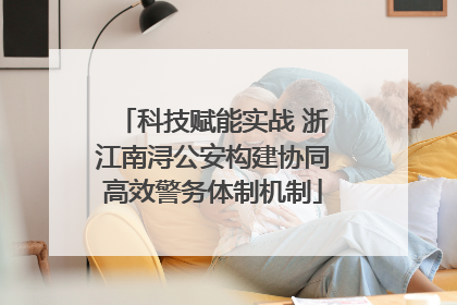科技赋能实战 浙江南浔公安构建协同高效警务体制机制