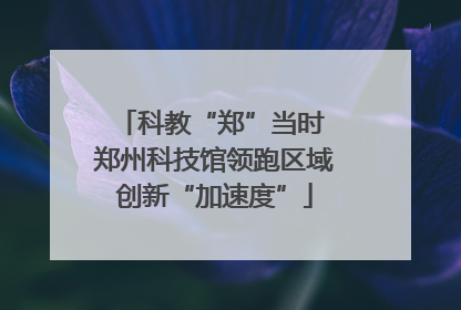 科教“郑”当时 郑州科技馆领跑区域创新“加速度”