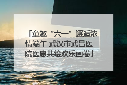 童趣“六一”邂逅浓情端午 武汉市武昌医院医患共绘欢乐画卷