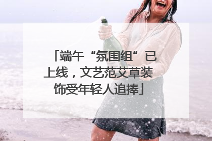 端午“氛围组”已上线，文艺范艾草装饰受年轻人追捧