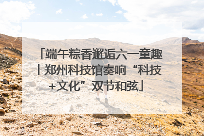 端午粽香邂逅六一童趣丨郑州科技馆奏响“科技+文化”双节和弦