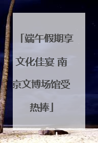 端午假期享文化佳宴 南京文博场馆受热捧