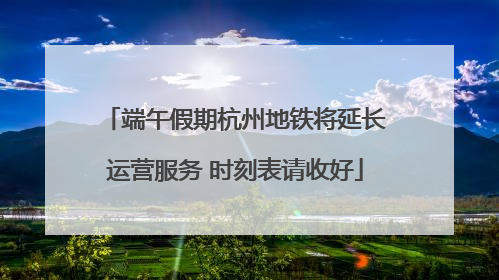 端午假期杭州地铁将延长运营服务 时刻表请收好