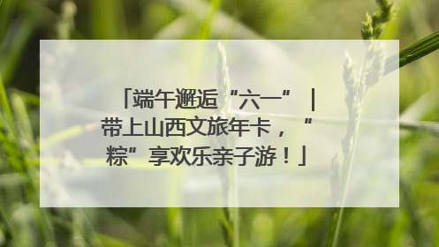 端午邂逅“六一”｜带上山西文旅年卡，“粽”享欢乐亲子游！