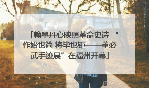 翰墨丹心映照革命史诗 “作始也简 将毕也钜——董必武手迹展”在福州开幕