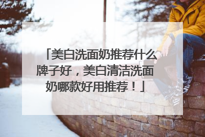 美白洗面奶推荐什么牌子好，美白清洁洗面奶哪款好用推荐！