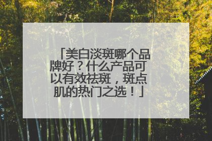 美白淡斑哪个品牌好？什么产品可以有效祛斑，斑点肌的热门之选！