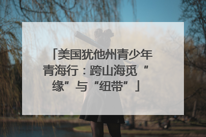 美国犹他州青少年青海行：跨山海觅“缘”与“纽带”