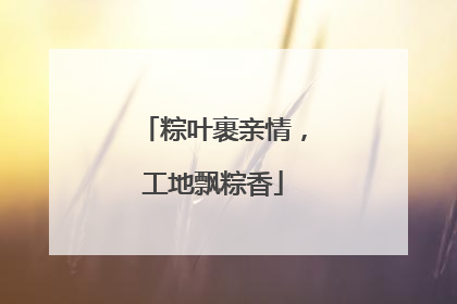 粽叶裹亲情，工地飘粽香