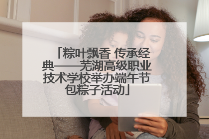 粽叶飘香 传承经典——芜湖高级职业技术学校举办端午节包粽子活动