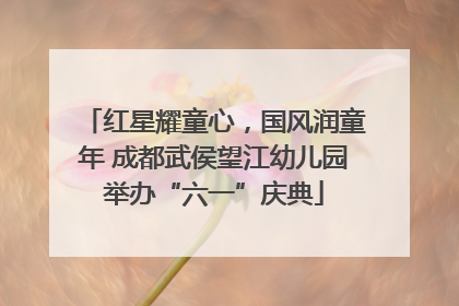 红星耀童心，国风润童年 成都武侯望江幼儿园举办“六一”庆典