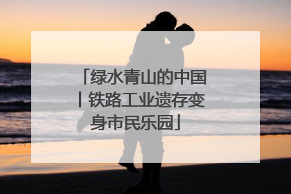 绿水青山的中国丨铁路工业遗存变身市民乐园