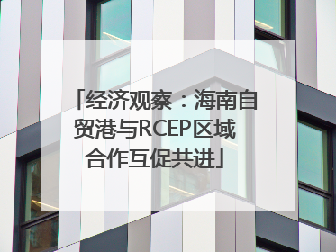 经济观察：海南自贸港与RCEP区域合作互促共进