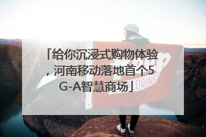 给你沉浸式购物体验，河南移动落地首个5G-A智慧商场