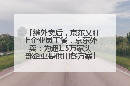 继外卖后，京东又盯上企业员工餐，京东外卖：为超1.5万家头部企业提供用餐方案