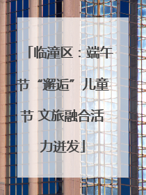 临潼区：端午节“邂逅”儿童节 文旅融合活力迸发