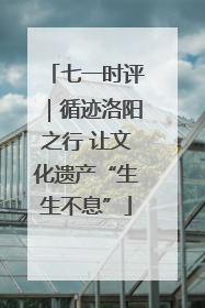七一时评｜循迹洛阳之行 让文化遗产“生生不息”