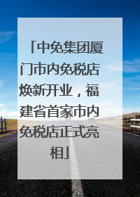 中免集团厦门市内免税店焕新开业，福建省首家市内免税店正式亮相
