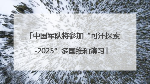 中国军队将参加“可汗探索-2025”多国维和演习