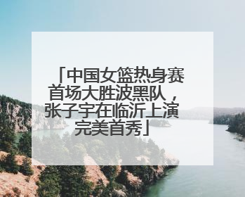 中国女篮热身赛首场大胜波黑队，张子宇在临沂上演完美首秀