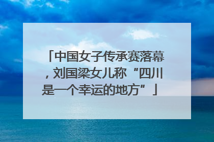 中国女子传承赛落幕，刘国梁女儿称“四川是一个幸运的地方”