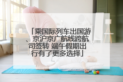 乘国际列车出国游、京沪京广航线跨航司签转 端午假期出行有了更多选择