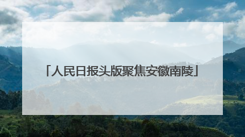 人民日报头版聚焦安徽南陵